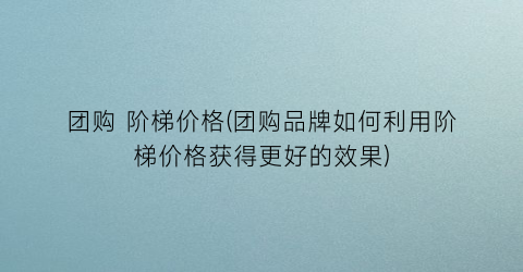 团购 阶梯价格(团购品牌如何利用阶梯价格获得更好的效果)
